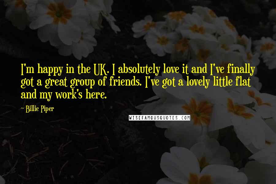 Billie Piper Quotes: I'm happy in the UK. I absolutely love it and I've finally got a great group of friends. I've got a lovely little flat and my work's here.