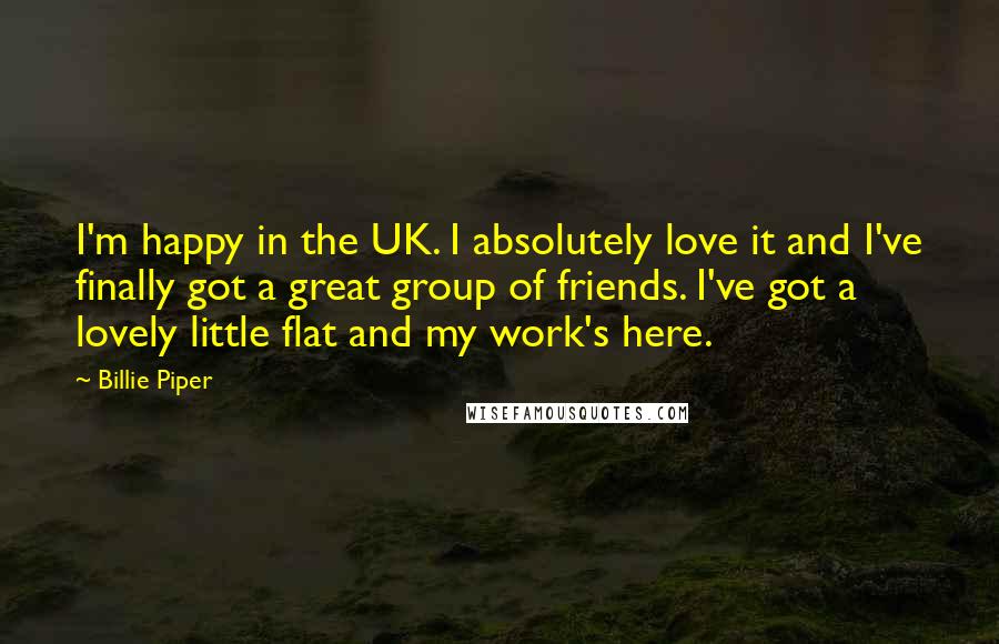 Billie Piper Quotes: I'm happy in the UK. I absolutely love it and I've finally got a great group of friends. I've got a lovely little flat and my work's here.