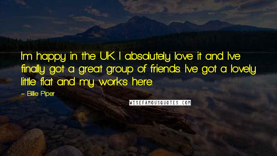 Billie Piper Quotes: I'm happy in the UK. I absolutely love it and I've finally got a great group of friends. I've got a lovely little flat and my work's here.
