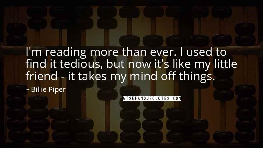 Billie Piper Quotes: I'm reading more than ever. I used to find it tedious, but now it's like my little friend - it takes my mind off things.