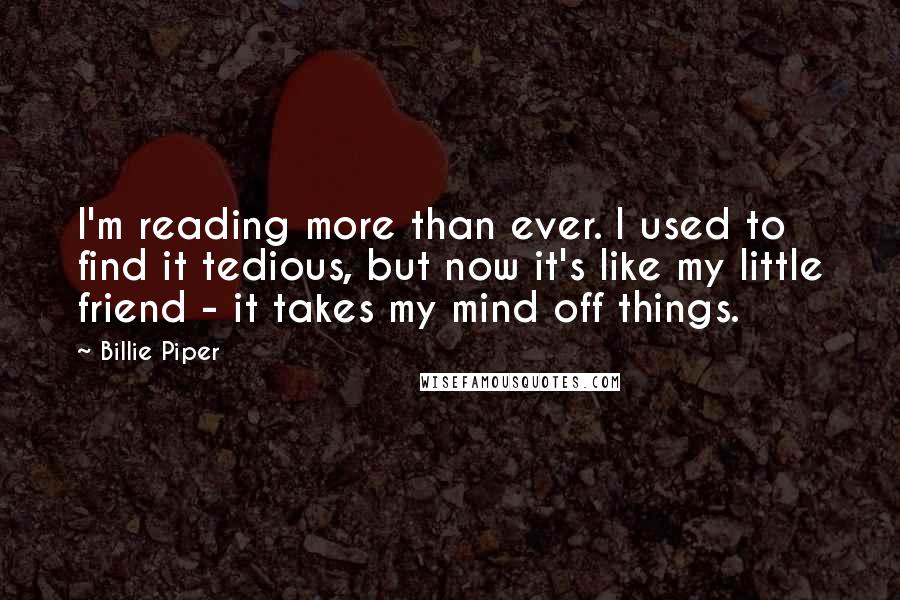 Billie Piper Quotes: I'm reading more than ever. I used to find it tedious, but now it's like my little friend - it takes my mind off things.