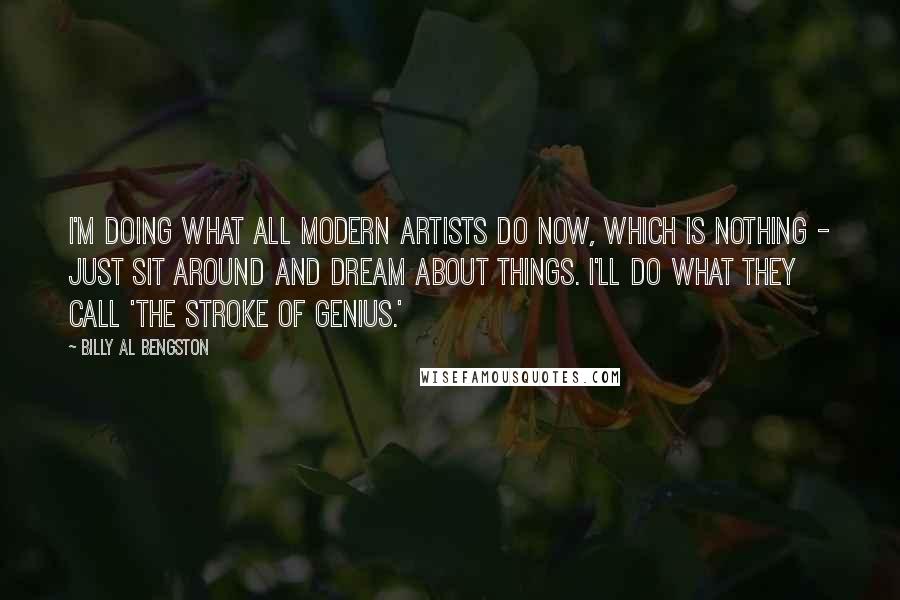 Billy Al Bengston Quotes: I'm doing what all modern artists do now, which is nothing - just sit around and dream about things. I'll do what they call 'the stroke of genius.'