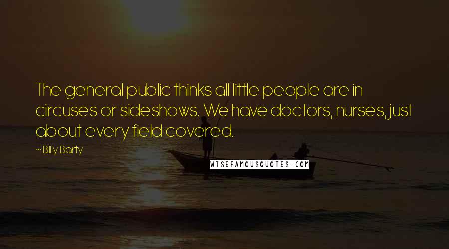 Billy Barty Quotes: The general public thinks all little people are in circuses or sideshows. We have doctors, nurses, just about every field covered.