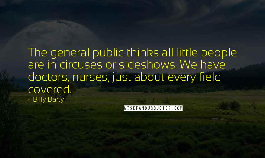 Billy Barty Quotes: The general public thinks all little people are in circuses or sideshows. We have doctors, nurses, just about every field covered.