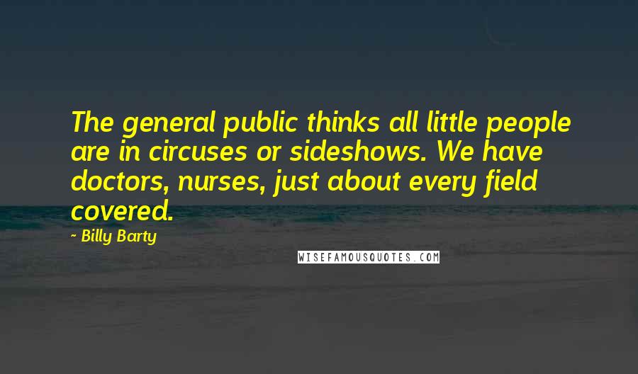 Billy Barty Quotes: The general public thinks all little people are in circuses or sideshows. We have doctors, nurses, just about every field covered.