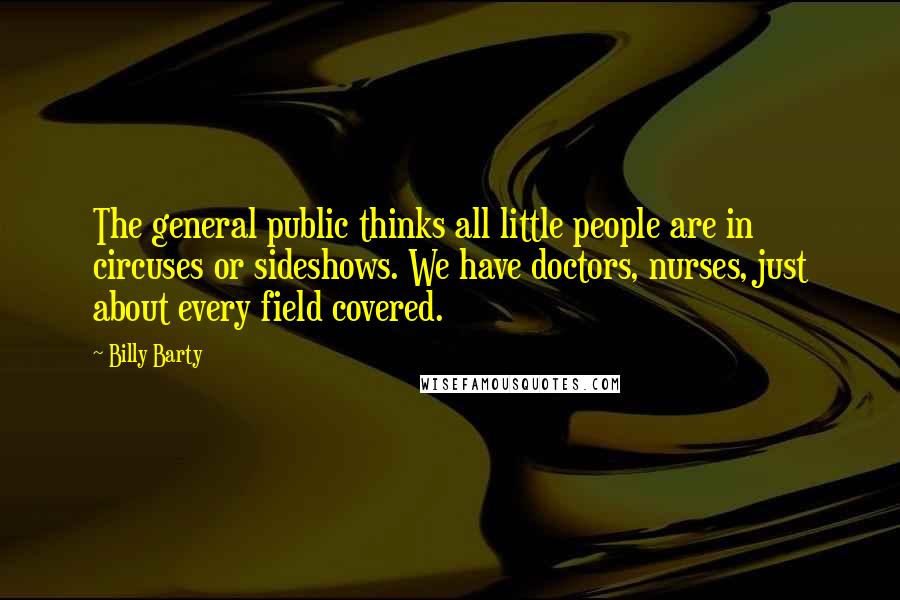 Billy Barty Quotes: The general public thinks all little people are in circuses or sideshows. We have doctors, nurses, just about every field covered.