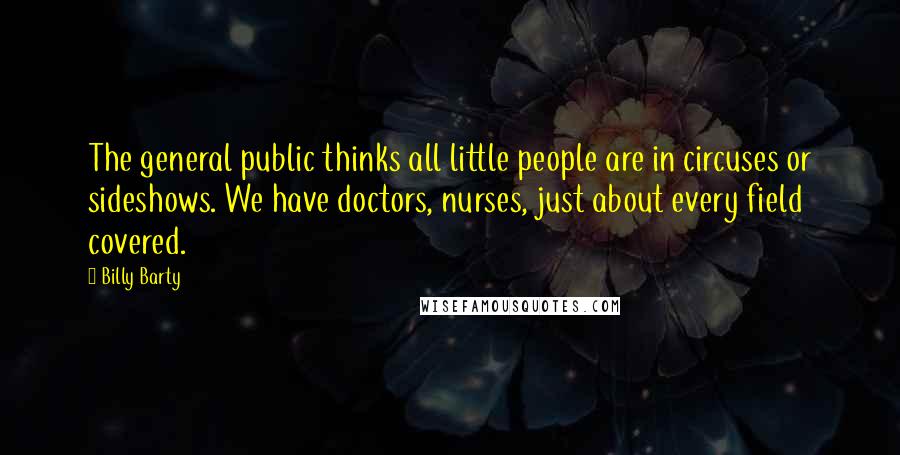 Billy Barty Quotes: The general public thinks all little people are in circuses or sideshows. We have doctors, nurses, just about every field covered.