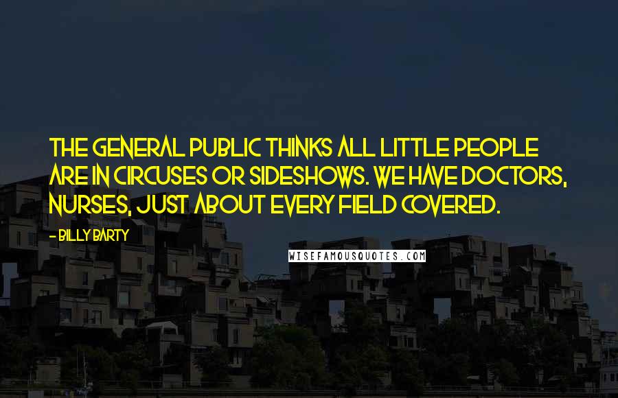 Billy Barty Quotes: The general public thinks all little people are in circuses or sideshows. We have doctors, nurses, just about every field covered.