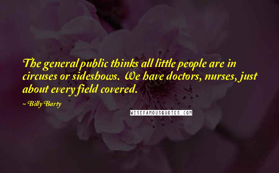 Billy Barty Quotes: The general public thinks all little people are in circuses or sideshows. We have doctors, nurses, just about every field covered.