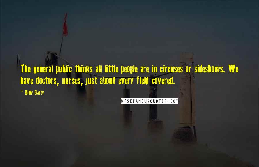 Billy Barty Quotes: The general public thinks all little people are in circuses or sideshows. We have doctors, nurses, just about every field covered.