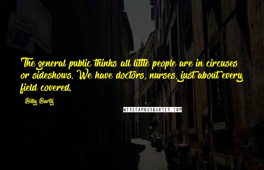 Billy Barty Quotes: The general public thinks all little people are in circuses or sideshows. We have doctors, nurses, just about every field covered.