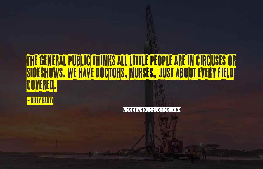 Billy Barty Quotes: The general public thinks all little people are in circuses or sideshows. We have doctors, nurses, just about every field covered.