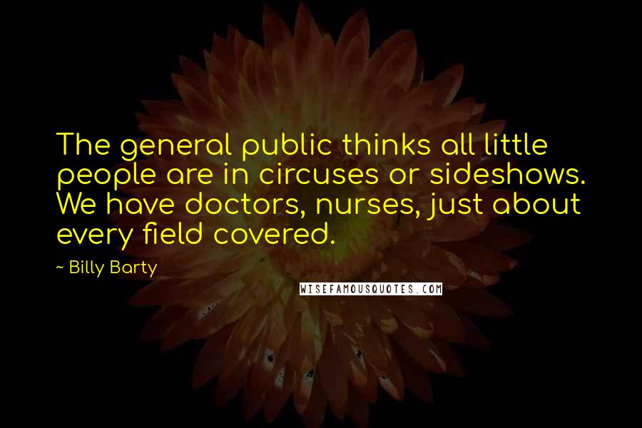 Billy Barty Quotes: The general public thinks all little people are in circuses or sideshows. We have doctors, nurses, just about every field covered.