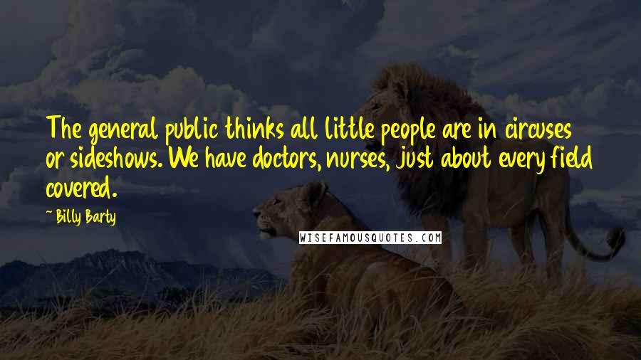 Billy Barty Quotes: The general public thinks all little people are in circuses or sideshows. We have doctors, nurses, just about every field covered.