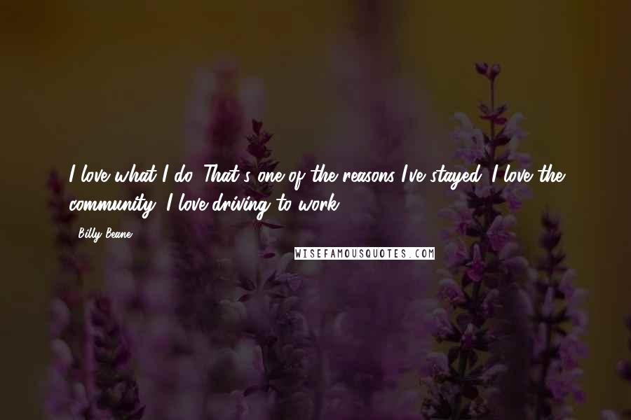 Billy Beane Quotes: I love what I do. That's one of the reasons I've stayed. I love the community; I love driving to work.