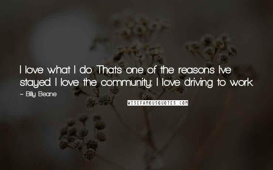 Billy Beane Quotes: I love what I do. That's one of the reasons I've stayed. I love the community; I love driving to work.