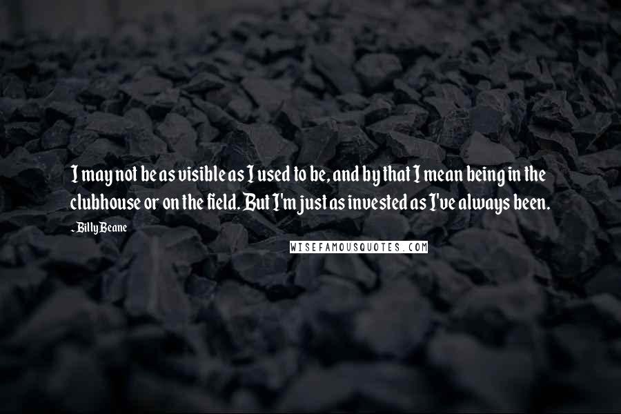 Billy Beane Quotes: I may not be as visible as I used to be, and by that I mean being in the clubhouse or on the field. But I'm just as invested as I've always been.