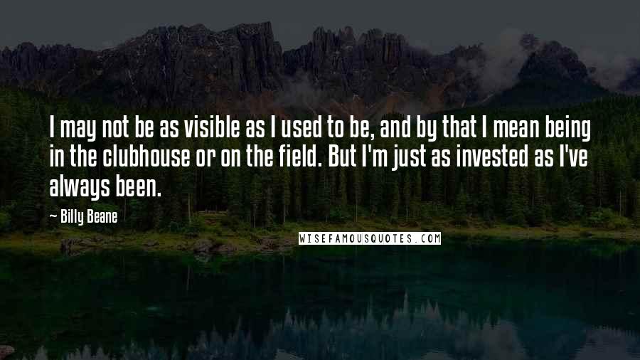 Billy Beane Quotes: I may not be as visible as I used to be, and by that I mean being in the clubhouse or on the field. But I'm just as invested as I've always been.