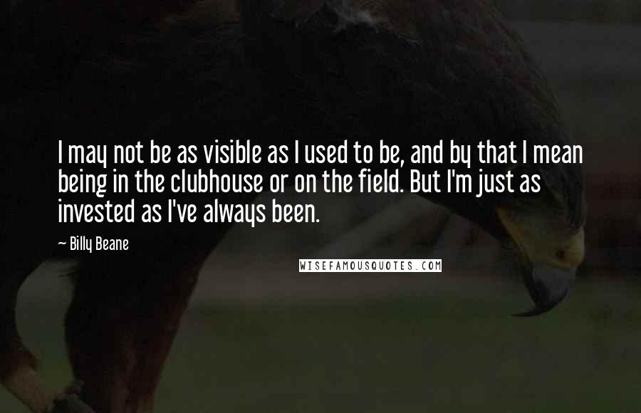 Billy Beane Quotes: I may not be as visible as I used to be, and by that I mean being in the clubhouse or on the field. But I'm just as invested as I've always been.