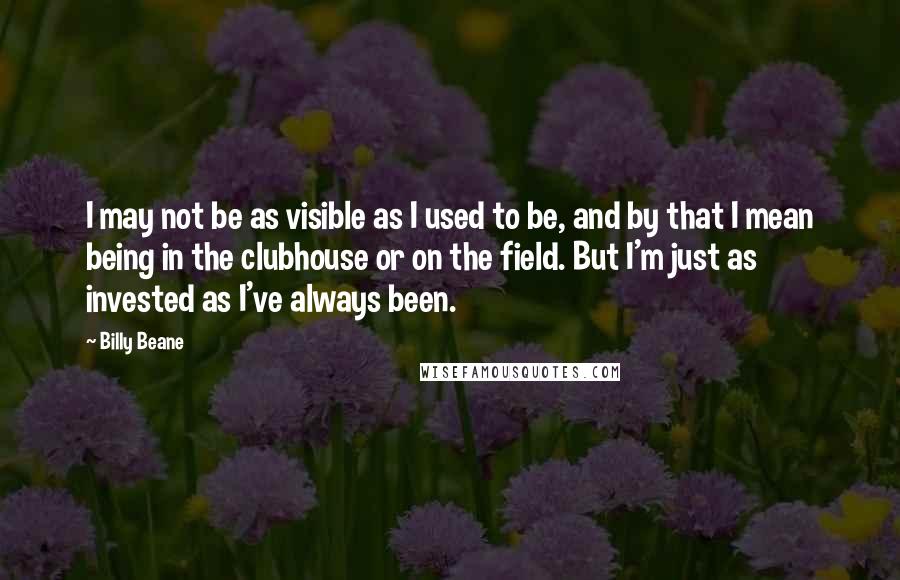 Billy Beane Quotes: I may not be as visible as I used to be, and by that I mean being in the clubhouse or on the field. But I'm just as invested as I've always been.