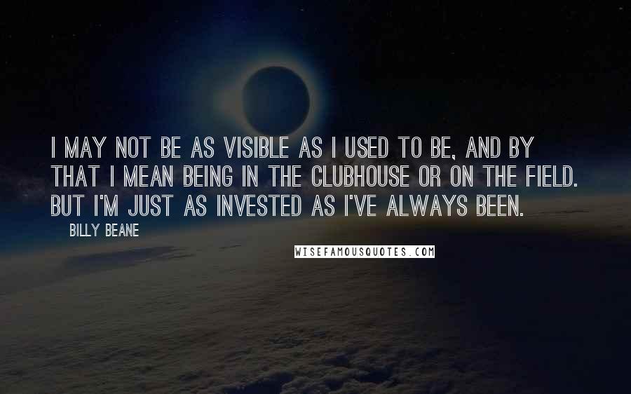 Billy Beane Quotes: I may not be as visible as I used to be, and by that I mean being in the clubhouse or on the field. But I'm just as invested as I've always been.