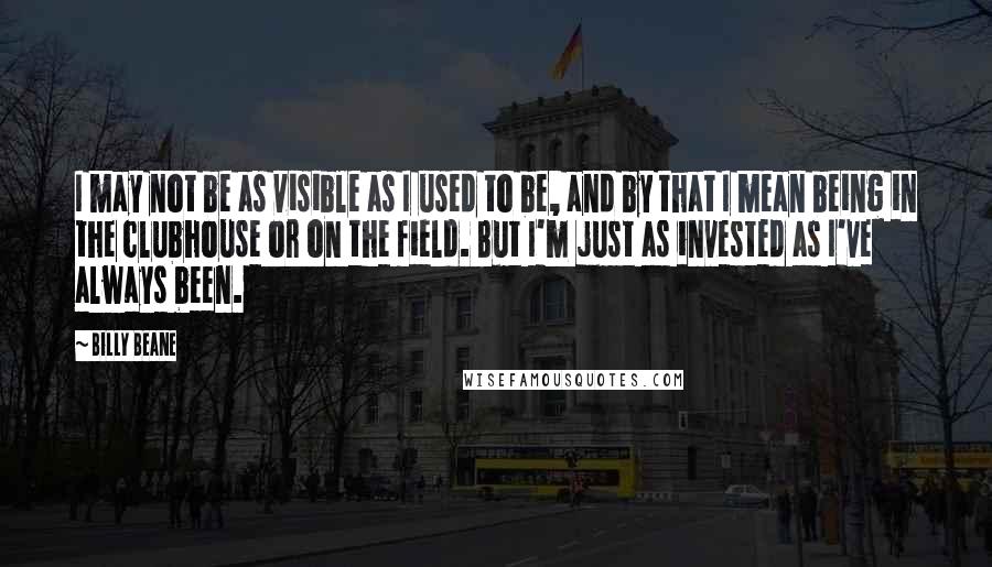 Billy Beane Quotes: I may not be as visible as I used to be, and by that I mean being in the clubhouse or on the field. But I'm just as invested as I've always been.