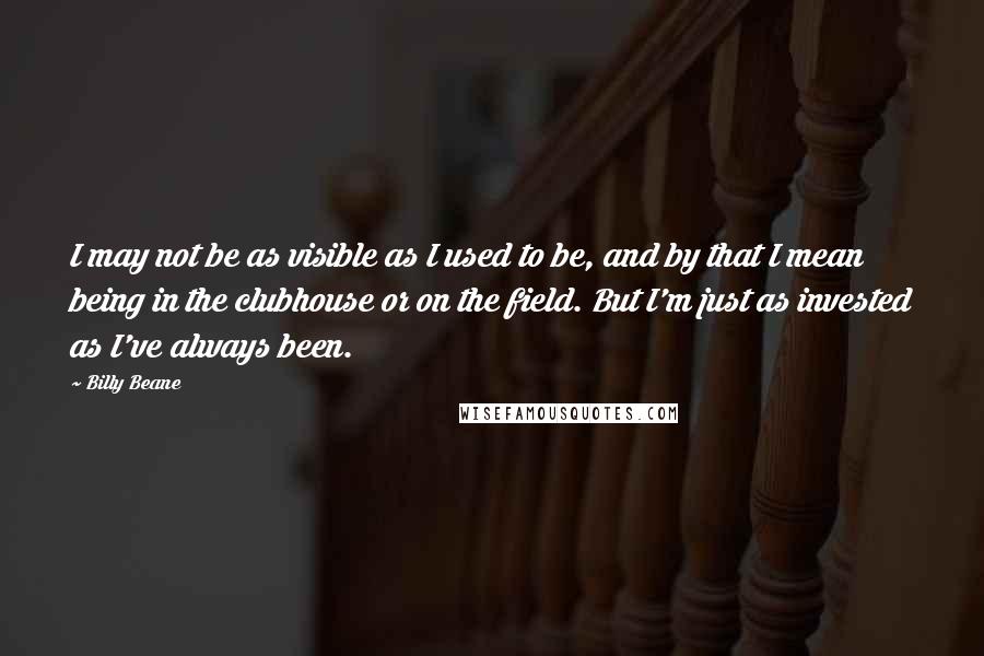 Billy Beane Quotes: I may not be as visible as I used to be, and by that I mean being in the clubhouse or on the field. But I'm just as invested as I've always been.