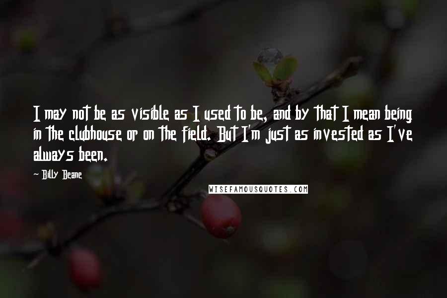 Billy Beane Quotes: I may not be as visible as I used to be, and by that I mean being in the clubhouse or on the field. But I'm just as invested as I've always been.