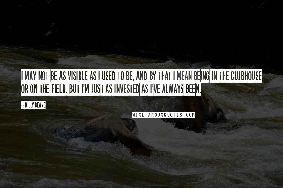 Billy Beane Quotes: I may not be as visible as I used to be, and by that I mean being in the clubhouse or on the field. But I'm just as invested as I've always been.