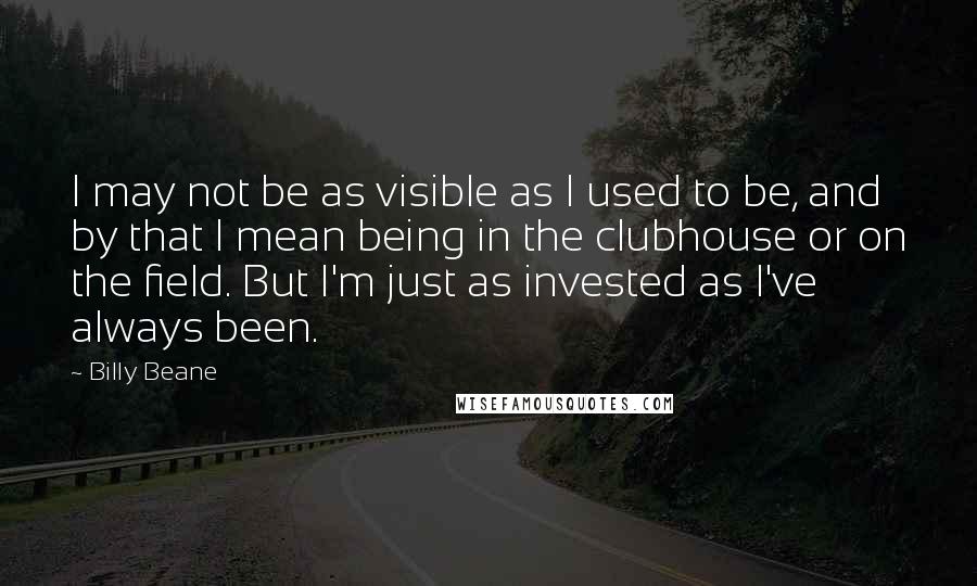 Billy Beane Quotes: I may not be as visible as I used to be, and by that I mean being in the clubhouse or on the field. But I'm just as invested as I've always been.