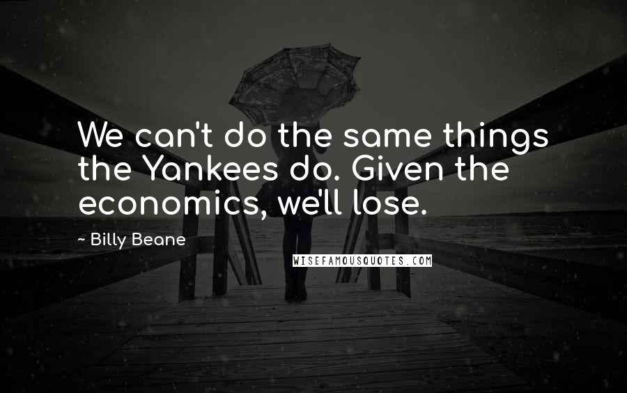 Billy Beane Quotes: We can't do the same things the Yankees do. Given the economics, we'll lose.