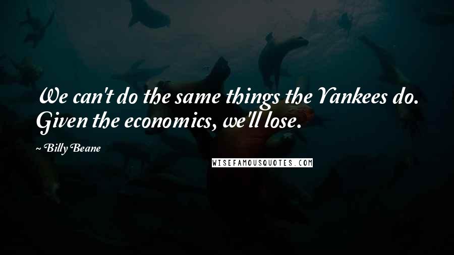 Billy Beane Quotes: We can't do the same things the Yankees do. Given the economics, we'll lose.