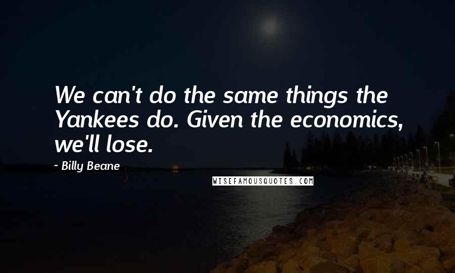 Billy Beane Quotes: We can't do the same things the Yankees do. Given the economics, we'll lose.