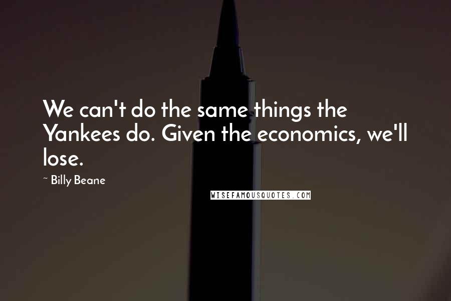 Billy Beane Quotes: We can't do the same things the Yankees do. Given the economics, we'll lose.