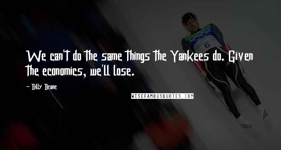 Billy Beane Quotes: We can't do the same things the Yankees do. Given the economics, we'll lose.