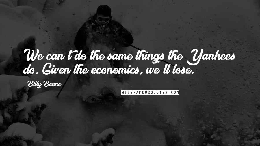 Billy Beane Quotes: We can't do the same things the Yankees do. Given the economics, we'll lose.