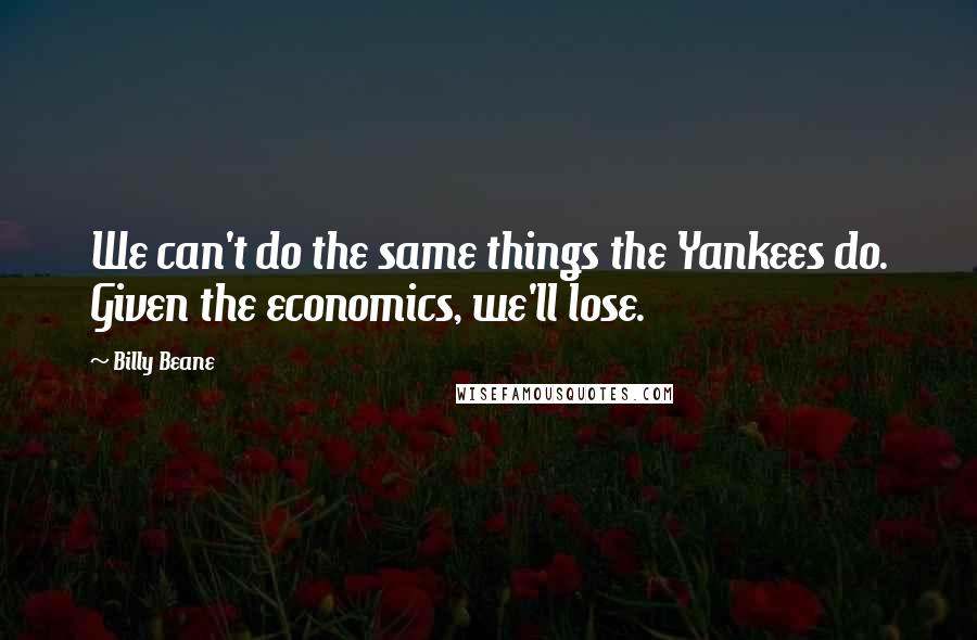 Billy Beane Quotes: We can't do the same things the Yankees do. Given the economics, we'll lose.