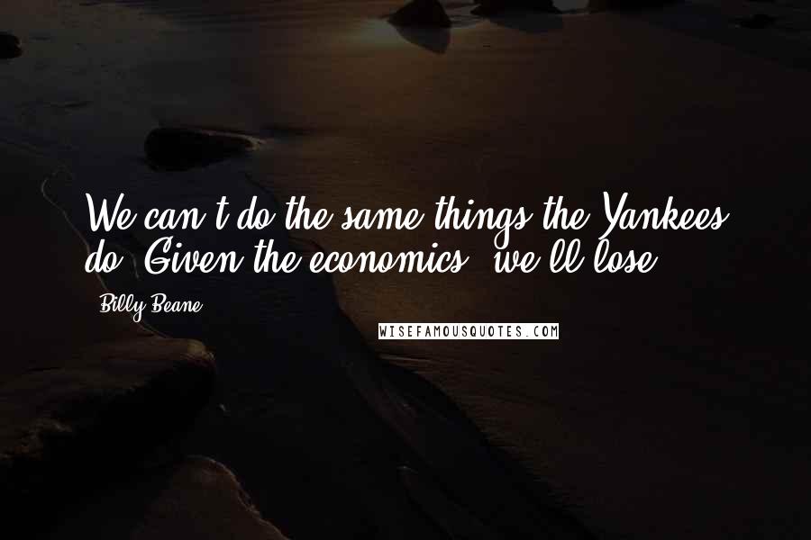 Billy Beane Quotes: We can't do the same things the Yankees do. Given the economics, we'll lose.