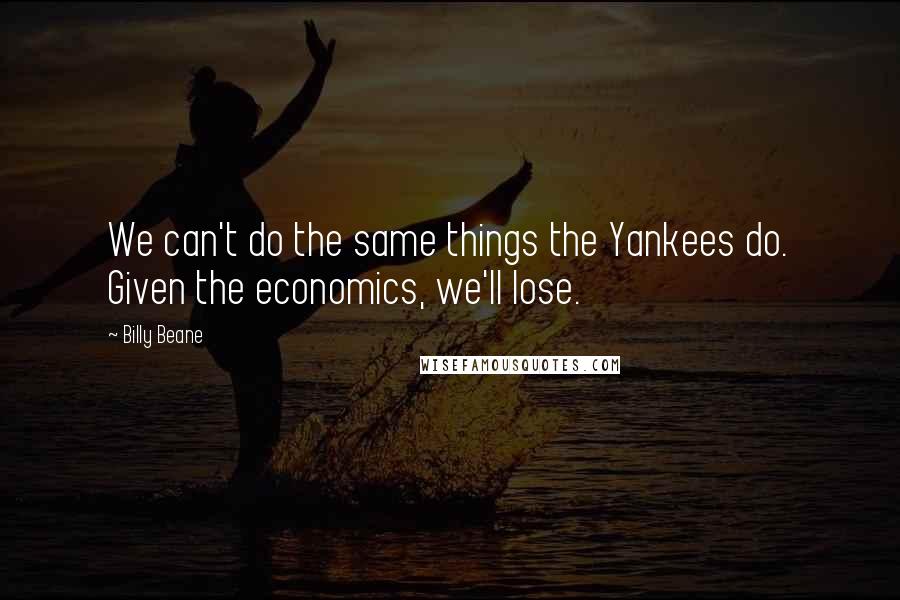 Billy Beane Quotes: We can't do the same things the Yankees do. Given the economics, we'll lose.