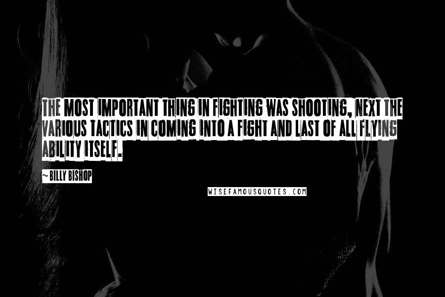 Billy Bishop Quotes: The most important thing in fighting was shooting, next the various tactics in coming into a fight and last of all flying ability itself.