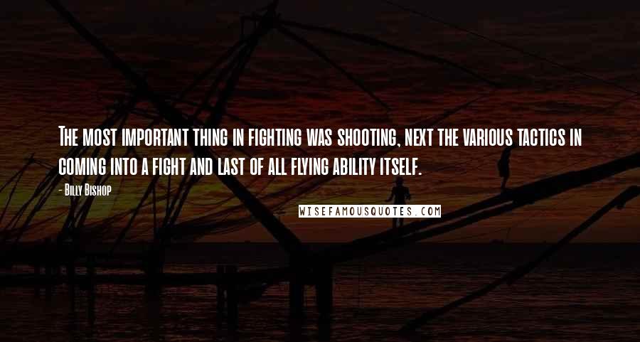 Billy Bishop Quotes: The most important thing in fighting was shooting, next the various tactics in coming into a fight and last of all flying ability itself.