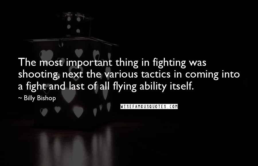 Billy Bishop Quotes: The most important thing in fighting was shooting, next the various tactics in coming into a fight and last of all flying ability itself.