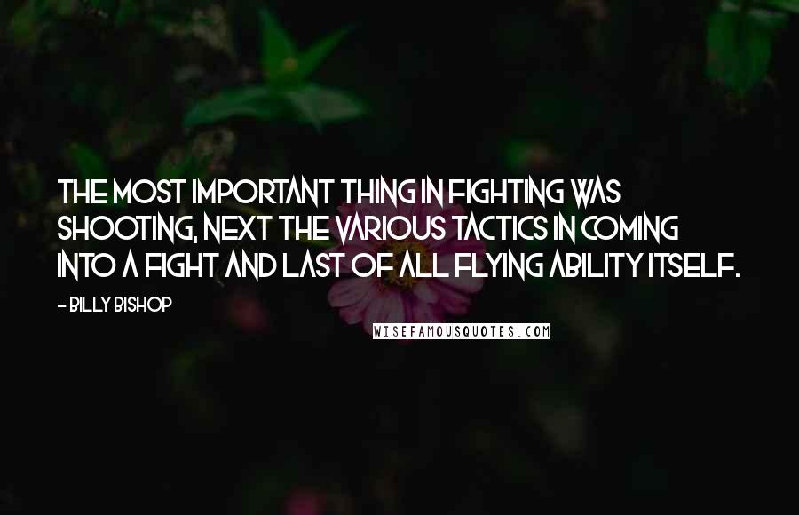 Billy Bishop Quotes: The most important thing in fighting was shooting, next the various tactics in coming into a fight and last of all flying ability itself.