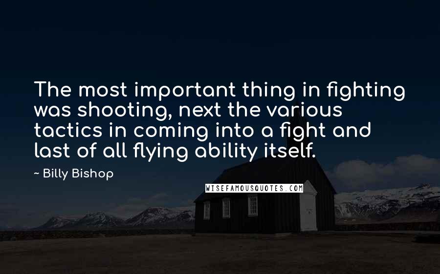 Billy Bishop Quotes: The most important thing in fighting was shooting, next the various tactics in coming into a fight and last of all flying ability itself.