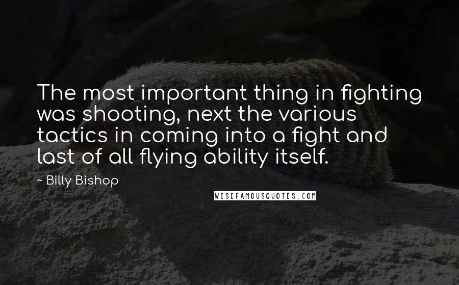 Billy Bishop Quotes: The most important thing in fighting was shooting, next the various tactics in coming into a fight and last of all flying ability itself.