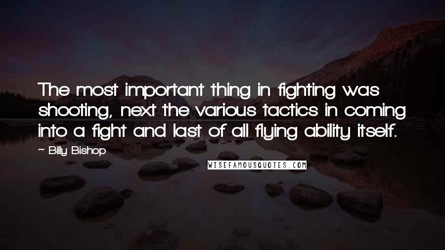 Billy Bishop Quotes: The most important thing in fighting was shooting, next the various tactics in coming into a fight and last of all flying ability itself.