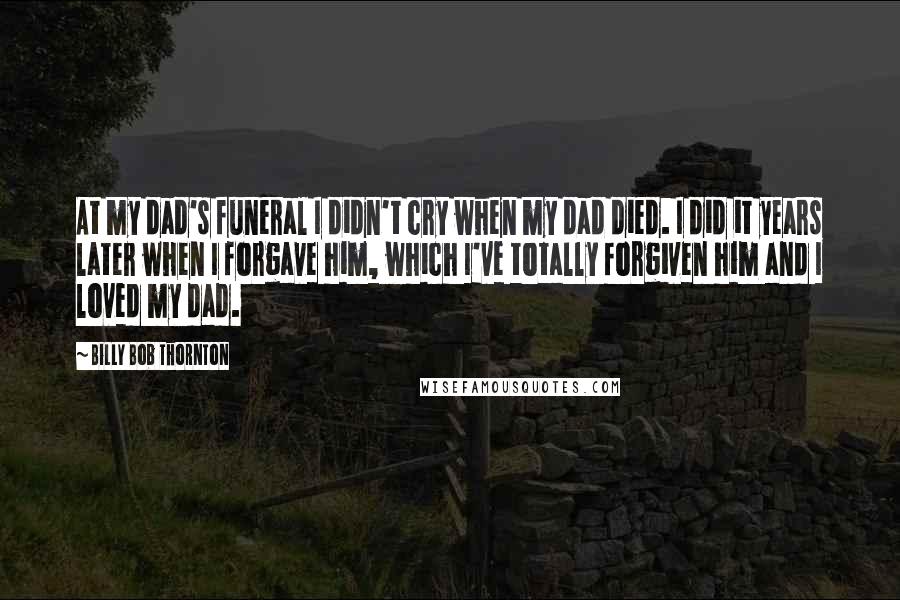 Billy Bob Thornton Quotes: At my dad's funeral I didn't cry when my dad died. I did it years later when I forgave him, which I've totally forgiven him and I loved my dad.