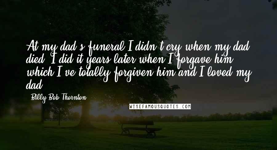 Billy Bob Thornton Quotes: At my dad's funeral I didn't cry when my dad died. I did it years later when I forgave him, which I've totally forgiven him and I loved my dad.