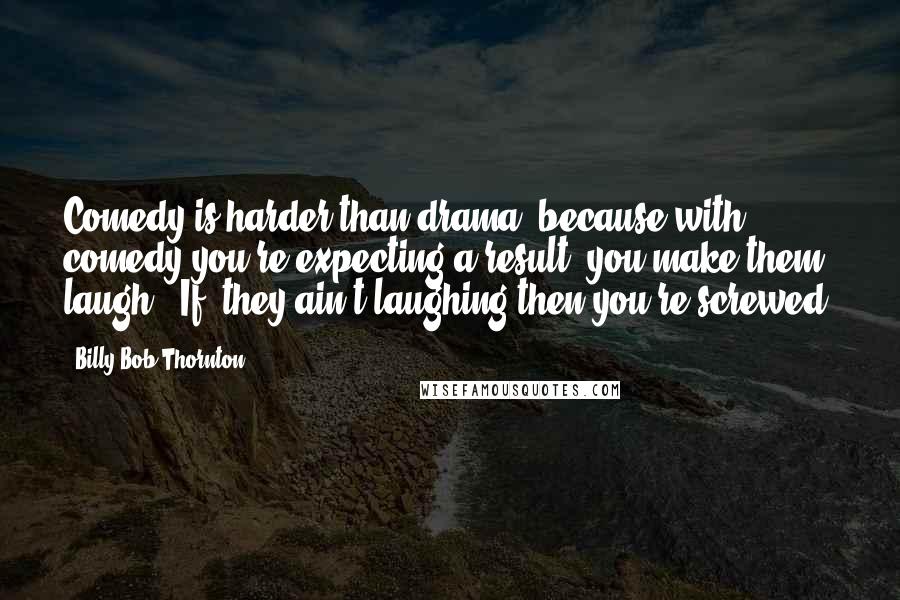Billy Bob Thornton Quotes: Comedy is harder than drama, because with comedy you're expecting a result..you make them laugh. [If] they ain't laughing then you're screwed.