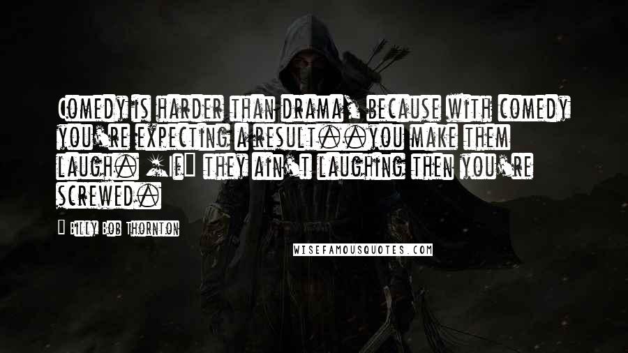 Billy Bob Thornton Quotes: Comedy is harder than drama, because with comedy you're expecting a result..you make them laugh. [If] they ain't laughing then you're screwed.